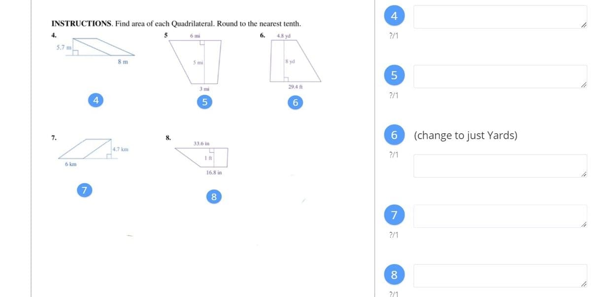 INSTRUCTIONS. Find area of each Quadrilateral. Round to the nearest tenth.
4.
6 mi
6.
4.8 yd
?/1
5.7 m
8 m
5 mi
8 yd
3 mi
29.4 ft
?/1
4
6.
(change to just Yards)
7.
8.
33.6 in
4,7 km
?/1
6 km
16.8 in
8.
7
?/1
8
?/1
