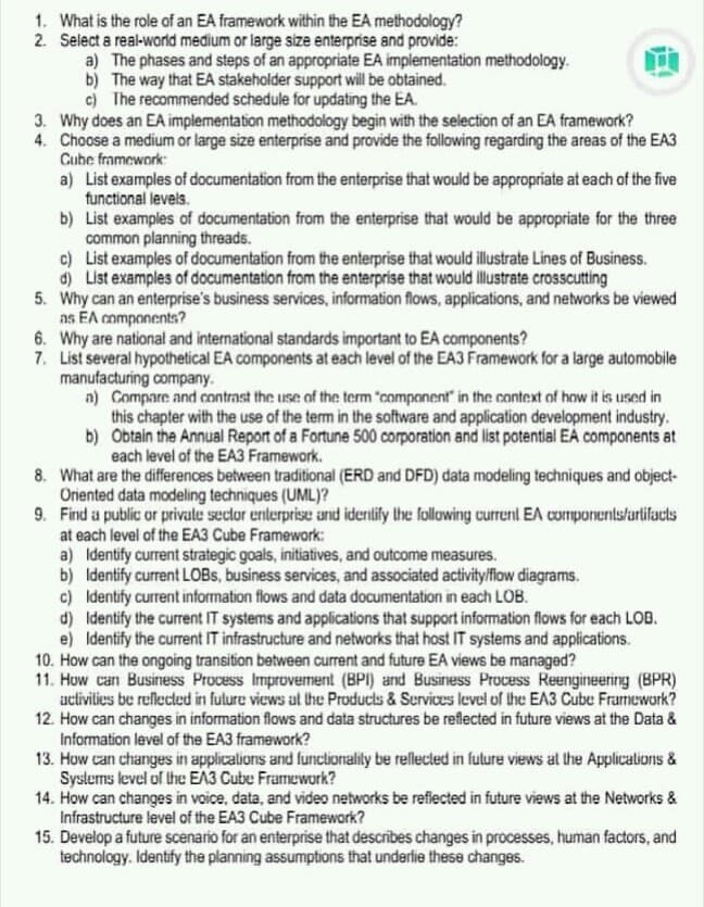 1. What is the role of an EA framework within the EA methodology?
2. Select a real-world medium or large size enterprise and provide:
a) The phases and steps of an appropriate EA implementation methodology.
b) The way that EA stakeholder support will be obtained.
c) The recommended schedule for updating the EA.
3. Why does an EA implementation methodology begin with the selection of an EA framework?
4. Choose a medium or large size enterprise and provide the following regarding the areas of the EA3
Cube fromework:
a) List examples of documentation from the enterprise that would be appropriate at each of the five
functional levels.
b) List examples of documentation from the enterprise that would be appropriate for the three
common planning threads.
c) List examples of documentation from the enterprise that would illustrate Lines of Business.
d) List examples of documentation from the enterprise that would illustrate crosscutting
5. Why can an enterprise's business services, information flows, applications, and networks be viewed
as EA components?
6. Why are national and international standards important to EA components?
7. List several hypothetical EA components at each level of the EA3 Framework for a large automobile
manufacturing company.
a) Compare and contrast the use of the term "component in the context of how it is used in
this chapter with the use of the term in the software and application development industry.
b) Obtain the Annual Report of a Fortune 500 corporation and list potential EA components at
each level of the EA3 Framework.
8. What are the differences between traditional (ERD and DFD) data modeling techniques and object-
Oriented data modeling techniques (UML)?
9. Find a public or private sector enterprise and identlify the following current EA componentslartifacts
at each level of the EA3 Cube Framework:
a) Identify current strategic goals, initiatives, and outcome measures.
b) Identify current LOBS, business services, and associated activitylflow diagrams.
c) Identify current information flows and data documentation in each LOB.
d) Identify the current IT systems and applications that support information flows for each LOB.
e) Identify the current IT infrastructure and networks that host IT systems and applications.
10. How can the ongoing transition between current and future EA views be managed?
11. Huw can Business Process Improverment (BPI) and Business Process Reengineering (BPR)
activilies be rellected in fulure views al the Products & Services level of the EA3 Cube Framework?
12. How can changes in information flows and data structures be reflected in future views at the Data &
Information level of the EA3 framework?
13. How can changes in applicalions and funclionality be rellected in fulure views al the Applicalions &
Syslems level of the EA3 Cube Framework?
14. How can changes in voice, data, and video networks be refiected in future views at the Networks &
Infrastructure level of the EA3 Cube Framework?
15. Develop a future scenario for an enterprise that describes changes in processes, human factors, and
technology. Identify the planning assumptions that underlie these changes.
