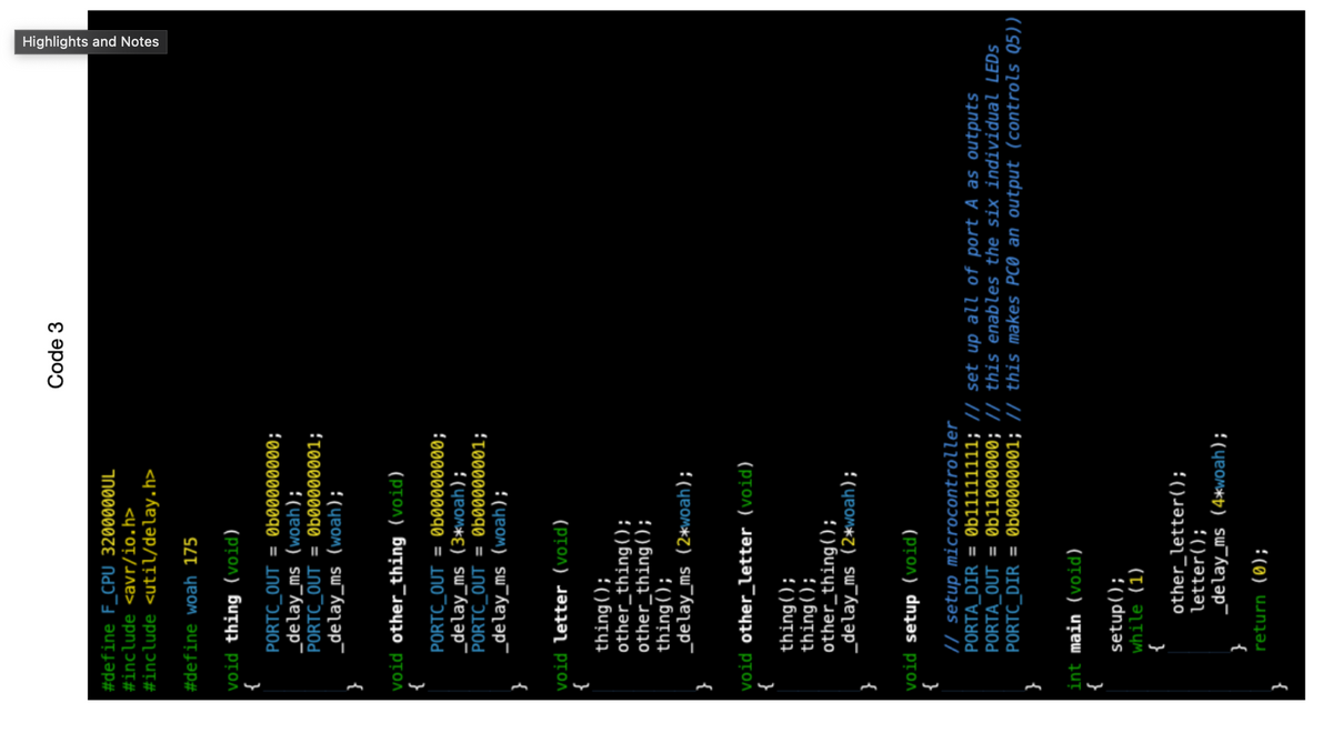 #define F_CPU 3200000UL
#include <avr/io.h>
#include <util/delay.h>
#define woah 175
void thing (void)
{
PORTC_OUT = 0b09999999;
_delay_ms (woah);
PORTC_OUT = 0b00000001;
_delay_ms (woah);
void other thing (void)
PORTC_OUT = 0b99999990;
_delay_ms (3*woah);
PORTC_OUT = 0b09090001;
_delay_ms (woah);
}
void letter (void)
{
thing();
other_thing();
other_thing();
}
thing();
_delay_ms (2*woah);
void other_letter (void)
{
thing();
thing();
other_thing();
_delay_ms (2*woah);
void setup (void)
}
int main (void)
{
// setup microcontroller
PORTA_DIR= 0b11111111; // set up all of port A as outputs
PORTA_OUT= 0b11000000; // this enables the six individual LEDS
PORTC_DIR=0b00000001; // this makes PCO an output (controls Q5))|
setup();
while (1)
{
other_letter();
letter();
_delay_ms (4*woah);
Code 3
}
return (0);
Highlights and Notes