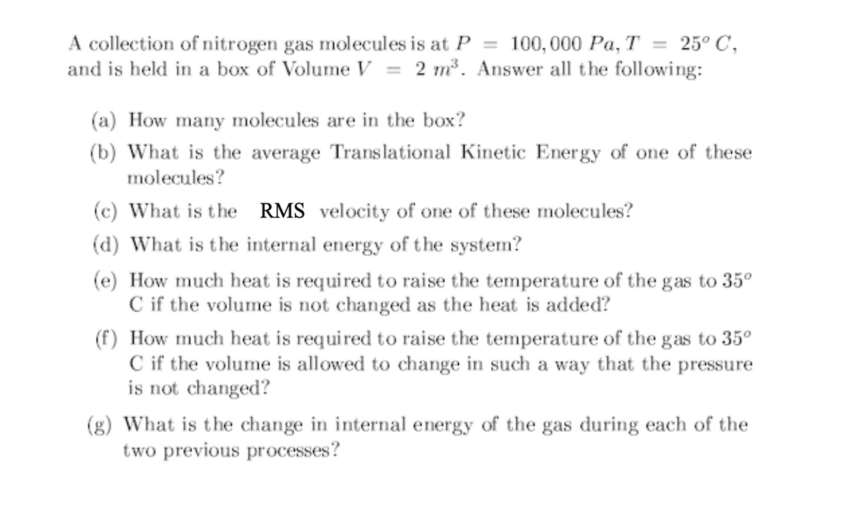 A collection of nitrogen gas molecules is at P 100, 000 Pa, T = 25° C,
and is held in a box of Volume V 2 m³. Answer all the following:
-
(a) How many molecules are in the box?
(b) What is the average Translational Kinetic Energy of one of these
molecules?
(c) What is the RMS velocity of one of these molecules?
(d) What is the internal energy of the system?
(e) How much heat is required to raise the temperature of the gas to 35°
C if the volume is not changed as the heat is added?
(f) How much heat is required to raise the temperature of the gas to 35⁰
C if the volume is allowed to change in such a way that the pressure
is not changed?
(g) What is the change in internal energy of the gas during each of the
two previous processes?