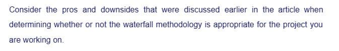 Consider the pros and downsides that were discussed earlier in the article when
determining whether or not the waterfall methodology is appropriate for the project you
are working on.