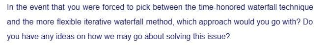 In the event that you were forced to pick between the time-honored waterfall technique
and the more flexible iterative waterfall method, which approach would you go with? Do
you have any ideas on how we may go about solving this issue?