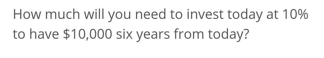 How much will you need to invest today at 10%
to have $10,000 six years from today?
