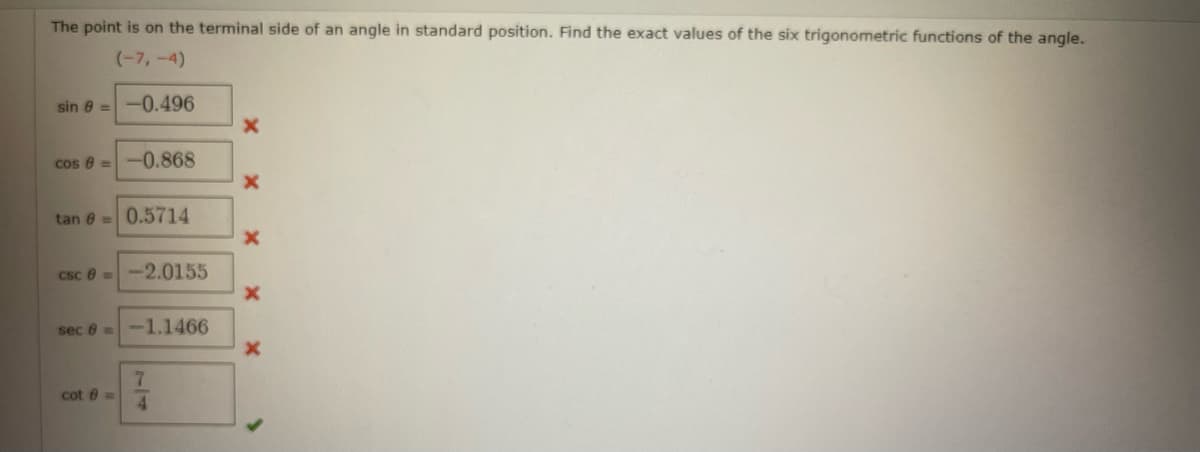 The point is on the terminal side of an angle in standard position. Find the exact values of the six trigonometric functions of the angle.
(-7,-4)
sin 8 =-0.496
cos 8 =-0.868
tan 8 =0.5714
csc 6 =-2.0155
sec 6=-1.1466
7.
cot 6 =
4.

