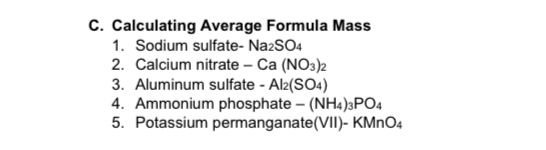 C. Calculating Average Formula Mass
1. Sodium sulfate- Na2SO4
2. Calcium nitrate – Ca (NO3)2
3. Aluminum sulfate - Al2(SO4)
4. Ammonium phosphate – (NH4)3PO4
5. Potassium permanganate(VII)- KMNO4
