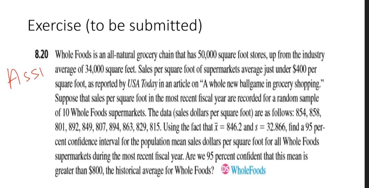 Exercise (to be submitted)
8.20 Whole Foods is an all-natural grocery chain that has 50,000 square foot stores, up from the industry
average of 34,000 square feet. Sales per square foot of supermarkets average just under $400 per
square foot, as reported by USA Today in an article on “A whole new ballgame in grocery shopping."
Suppose that sales per square foot in the most recent fiscal year are recorded for a random sample
of 10 Whole Foods supermarkets. The data (sales dollars per square foot) are as follows: 854, 858,
801, 892, 849, 807, 894, 863, 829, 815. Using the fact that ī = 846.2 and s = 32.866, find a 95 per-
cent confidence interval for the population mean sales dollars per square foot for all Whole Foods
supermarkets during the most recent fiscal year. Are we 95 percent confident that this mean is
greater than $800, the historical average for Whole Foods? OS WholeFoods
Assi
