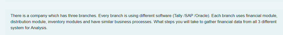 There is a company which has three branches. Every branch is using different software (Tally /SAP /Oracle). Each branch uses financial module,
distribution module, inventory modules and have similar business processes. What steps you will take to gather financial data from all 3 different
system for Analysis.
