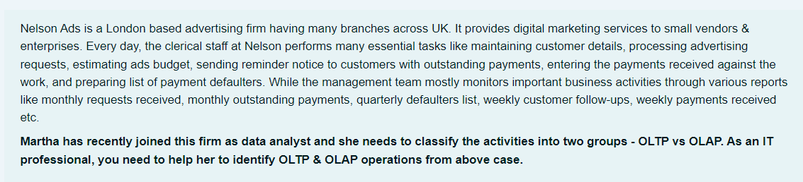 Nelson Ads is a London based advertising firm having many branches across UK. It provides digital marketing services to small vendors &
enterprises. Every day, the clerical staff at Nelson performs many essential tasks like maintaining customer details, processing advertising
requests, estimating ads budget, sending reminder notice to customers with outstanding payments, entering the payments received against the
work, and preparing list of payment defaulters. While the management team mostly monitors important business activities through various reports
like monthly requests received, monthly outstanding payments, quarterly defaulters list, weekly customer follow-ups, weekly payments received
etc.
Martha has recently joined this firm as data analyst and she needs to classify the activities into two groups - OLTP vs OLAP. As an IT
professional, you need to help her to identify OLTP & OLAP operations from above case.
