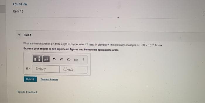 <Ch 18 HW
Item 13
Part A
What is the resistance of a 4.9-m length of copper wire 1.7 mm in diameter? The resistivity of copper is 1.68 x 10- N m.
Express your answer to two nignificant figures and include the appropriate units.
?
<.
R= Value
Units
Submit
Request Answer
Provide Feedback
