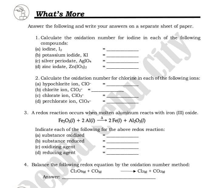 What's More
Answer the following and write your answers on a separate sheet of paper.
1. Calculate the oxidation number for iodine in each of the following
compounds:
(a) iodine, I2
(b) potassium iodide, KI
(c) silver periodate, AgIO4
(d) zinc iodate, Zn(IO3)2
2. Calculate the oxidation number for chlorine in each of the following ions:
(a) hypochlorite ion, ClO-
(b) chlorite ion, clO2-
(c) chlorate ion, ClO3-
(d) perchlorate ion, ClO4-
City
3. A redox reaction occurs when molten aluminum reacts with iron (III) oxide.
Fe,O3() + 2 Al() 2 Fe(l) + Al,O31)
Indicate each of the following for the above redox reaction:
(a) substance oxidized
(b) substance reduced
(c) oxidizing agent
(d) reducing agent
4. Balance the following redox equation by the oxidation number method:
Cl2Osg + COg)
Claig + CO218)
Answer:
II I| || I|
