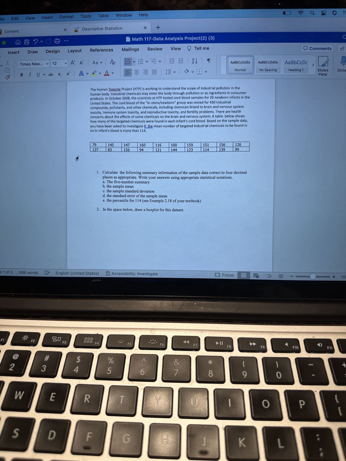 ile Edit View
Content
Insert
F1
X
e 1 of 3
@
2
89-
Draw
Format
Insert
Times New...
666 words
W
V
F2
Design
V
V
BIU ab X₂ X
12
#3
80
X
E
V
S D
Tools Table Window Help
Layout
F3
Descriptive Statistics
Α΄ Αν
A
54
References
X English (United States)
Aa v
v
R
79
137
DOO
000
A
V
F4
145
83
147
156
Mailings
V
E E F
===
The Human Toxome Project (HTP) is working to understand the scope of industrial pollution in the
human body. Industrial chemicals may enter the body through pollution or as ingredients in consumer
products. In October 2008, the scientists at HTP tested cord blood samples for 20 newborn infants in the
United States. The cord blood of the "In utero/newborn" group was tested for 430 industrial
compounds, pollutants, and other chemicals, including chemicals linked to brain and nervous system
toxicity, immune system toxicity, and reproductive toxicity, and fertility problems. There are health
concerns about the effects of some chemicals on the brain and nervous system. A table below shows
how many of the targeted chemicals were found in each infant's cord blood. Based on the sample data,
you have been asked to investigate if the mean number of targeted industrial chemicals to be found in
an in infant's blood is more than 114.
%
5
X
+
Math 117-Data Analysis Project(2) (3)
Review
View
Tell me
T
F5
160
94
G
Accessibility: Investigate
V
116
121
= V
b. the sample mean
c. the sample standard deviation
d. the standard error of the sample mean
e. the percentile for 114 (see Example 2.18 of your textbook)
2. In the space below, draw a boxplot for this dataset.
E
100
144
F6
1. Calculate the following summary information of the sample data correct to four decimal
places as appropriate. Write your answers using appropriate statistical notations.
a. The five-number summary
2 T
V
&
7
159
123
151
114
F7
AaBbCcDdEe
Normal
156
139
*
8
Focus
F8
126
99
1
(
9
K
AaBbCcDdEe
No Spacing
F9
O
0
L
Aa BbCcDc
Heading 1
F10
Ơ
P
Comments
Styles
Pane
JE
OTI
F11
C
Dicta
100
+
[