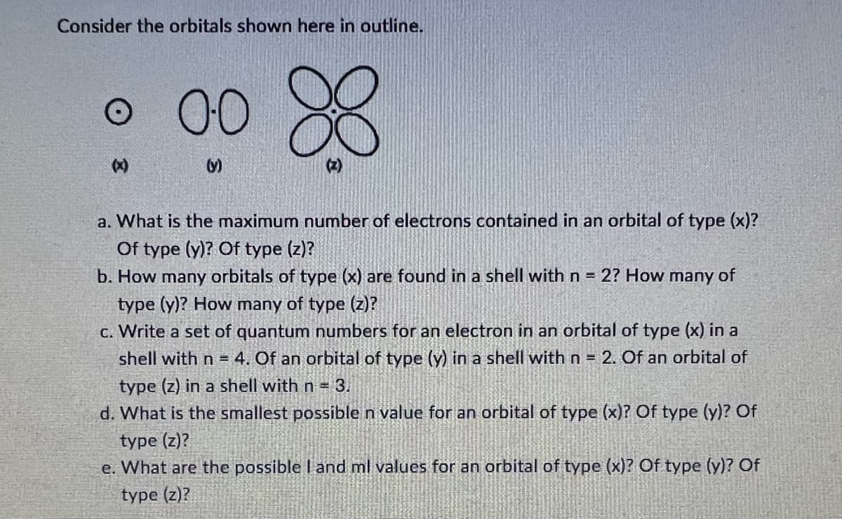 Consider the orbitals shown here in outline.
O
o 0-0
(x)
(y)
88
a. What is the maximum number of electrons contained in an orbital of type (x)?
Of type (y)? Of type (z)?
b. How many orbitals of type (x) are found in a shell with n = 2? How many of
type (y)? How many of type (z)?
c. Write a set of quantum numbers for an electron in an orbital of type (x) in a
shell with n = 4. Of an orbital of type (y) in a shell with n = 2. Of an orbital of
type (z) in a shell with n = 3.
d. What is the smallest possible n value for an orbital of type (x)? Of type (y)? Of
type (z)?
e. What are the possible I and ml values for an orbital of type (x)? Of type (y)? Of
type (z)?