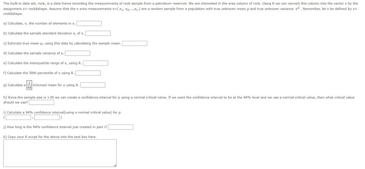 The built-in data set, rock, is a data frame recording the measurements of rock sample from a petroleum reservoir. We are interested in the area column of rock. Using R we can convert this column into the vector x by the
assignment x<-rock$shape. Assume that the n area measurements x=(X₁, X2,...,xn) are a random sample from a population with true unknown mean μ and true unknown variance 02. Remember, let x be defined by x<-
rock$shape.
a) Calculate, n, the number of elements in x.
b) Calculate the sample standard deviation s, of x.
c) Estimate true mean μ, using this data by calculating the sample mean.
d) Calculate the sample variance of x.
e) Calculate the interquartile range of x, using R.
f) Calculate the 50th percentile of x using R.
g) Calculate a
48
trimmed mean for x using R.
h) Since the sample size is >30 we can create a confidence interval for μ using a normal critical value. If we want the confidence interval to be at the 94% level and we use a normal critical value, then what critical value
should we use?
i) Calculate a 94% confidence interval(using a normal critical value) for μ.
(
j) How long is the 94% confidence interval just created in part i?
k) Copy your R script for the above into the text box here.