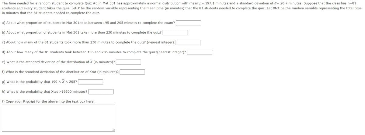 The time needed for a random student to complete Quiz #3 in Mat 301 has approximately a normal distribution with mean = 197.1 minutes and a standard deviation of σ= 20.7 minutes. Suppose that the class has n=81
students and every student takes the quiz. Let X be the random variable representing the mean time (in minutes) that the 81 students needed to complete the quiz. Let Xtot be the random variable representing the total time
in minutes that the 81 students needed to complete the quiz.
a) About what proportion of students in Mat 301 take between 195 and 205 minutes to complete the exam?
b) About what proportion of students in Mat 301 take more than 230 minutes to complete the quiz?
c) About how many of the 81 students took more than 230 minutes to complete the quiz? (nearest integer)
d) About how many of the 81 students took between 195 and 205 minutes to complete the quiz?(nearest integer)?
e) What is the standard deviation of the distribution of X (in minutes)?
f) What is the standard deviation of the distribution of Xtot (in minutes)?
g) What is the probability that 190 < X < 205?
h) What is the probability that Xtot > 16300 minutes?
f) Copy your R script for the above into the text box here.