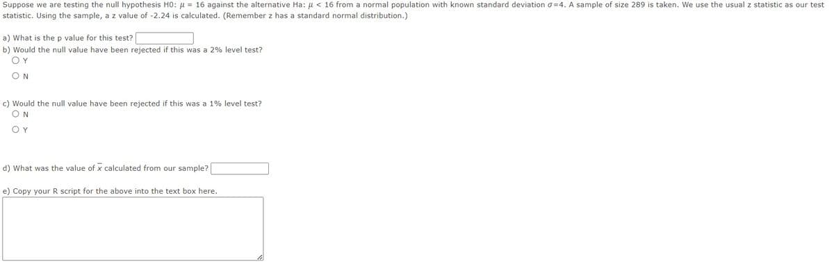 Suppose we are testing the null hypothesis H0: μ = 16 against the alternative Ha: μ< 16 from a normal population with known standard deviation 0-4. A sample of size 289 is taken. We use the usual z statistic as our test
statistic. Using the sample, a z value of -2.24 is calculated. (Remember z has a standard normal distribution.)
a) What is the p value for this test?
b) Would the null value have been rejected if this was a 2% level test?
ΟΥ
ΟΝ
c) Would the null value have been rejected if this was a 1% level test?
ΟΝ
ΟΥ
d) What was the value of x calculated from our sample?
e) Copy your R script for the above into the text box here.