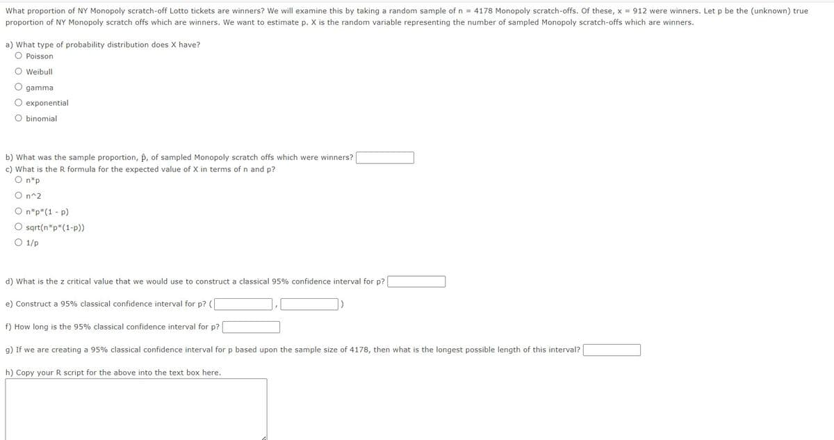 What proportion of NY Monopoly scratch-off Lotto tickets are winners? We will examine this by taking a random sample of n = 4178 Monopoly scratch-offs. Of these, x = 912 were winners. Let p be the (unknown) true
proportion of NY Monopoly scratch offs which are winners. We want to estimate p. X is the random variable representing the number of sampled Monopoly scratch-offs which are winners.
a) What type of probability distribution does X have?
O Poisson
O Weibull
C gamma
O exponential
O binomial
b) What was the sample proportion, p, of sampled Monopoly scratch offs which were winners?
c) What is the R formula for the expected value of X in terms of n and p?
O n*p
O n^2
O n*p*(1 - p)
O sqrt(n*p*(1-p))
O 1/p
d) What is the z critical value that we would use to construct a classical 95% confidence interval for p?
e) Construct a 95% classical confidence interval for p? (
f) How long is the 95% classical confidence interval for p?
g) If we are creating a 95% classical confidence interval for p based upon the sample size of 4178, then what is the longest possible length of this interval?
h) Copy your R script for the above into the text box here.