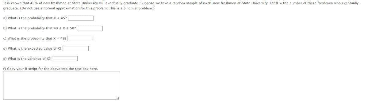 It is known that 45% of new freshmen at State University will eventually graduate. Suppose we take a random sample of n=81 new freshmen at State University. Let X = the number of these freshmen who eventually
graduate. (Do not use a normal approximation for this problem. This is a binomial problem.)
a) What is the probability that X < 45?
b) What is the probability that 40 ≤ x ≤ 50?
c) What is the probability that X = 48?
d) What is the expected value of X?
e) What is the variance of X?
f) Copy your R script for the above into the text box here.