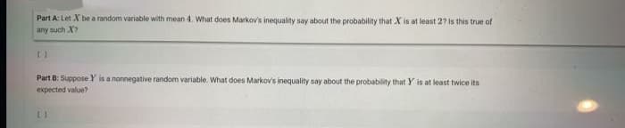 Part A: Let X be a random variable with mean 4. What does Markov's inequality say about the probability that X is at least 2? Is this true of
any such X?
Part B: Suppose Y is a nonnegative random variable. What does Markov's inequality say about the probability that Y is at least twice its
expected value?
