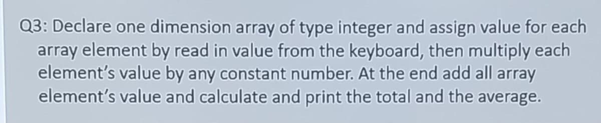 Q3: Declare one dimension array of type integer and assign value for each
array element by read in value from the keyboard, then multiply each
element's value by any constant number. At the end add all array
element's value and calculate and print the total and the average.