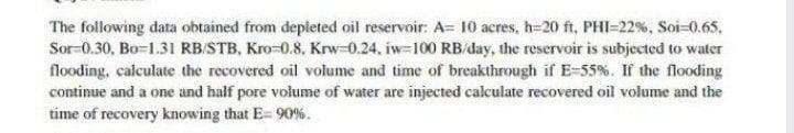 The following data obtained from depleted oil reservoir: A= 10 acres, h-20 ft, PHI=22%, Soi-0.65.
Sor-0.30, Bo-1.31 RBSTB, Kro-0.8, Krw-0.24. iw-100 RB/day, the reservoir is subjected to water
flooding, calculate the recovered oil volume and time of breakthrough if E-55%. If the flooding
continue and a one and half pore volume of water are injected calculate recovered oil volume and the
time of recovery knowing that E= 90 %.
