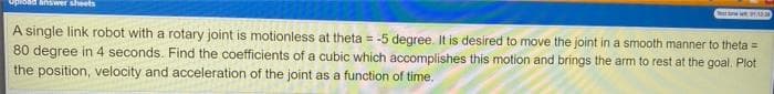 Opload answer sheets
A single link robot with a rotary joint is motionless at theta = -5 degree. It is desired to move the joint in a smooth manner to theta =
80 degree in 4 seconds. Find the coefficients of a cubic which accomplishes this motion and brings the arm to rest at the goal. Plot
the position, velocity and acceleration of the joint as a function of time.
