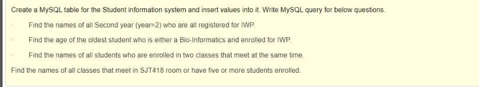 Create a MYSQL table for the Student information system and insert values into it. Write MYSQL query for below questions.
Find the names of all Second year (year=2) who are all registered for IWP.
Find the age of the oldest student who is either a Bio-Informatics and enrolled for IWP.
Find the names of all students who are enrolled in two classes that meet at the same time.
Find the names of all classes that meet in SJT418 room or have five or more students enrolled.
