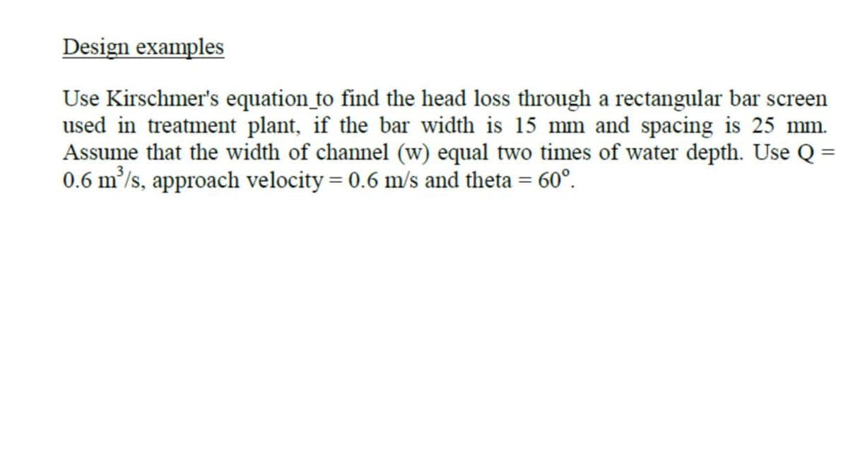 Design examples
Use Kirschmer's equation_to find the head loss through a rectangular bar screen
used in treatment plant, if the bar width is 15 mm and spacing is 25 mm.
Assume that the width of channel (w) equal two times of water depth. Use Q =
0.6 m/s, approach velocity = 0.6 m/s and theta = 60°.
