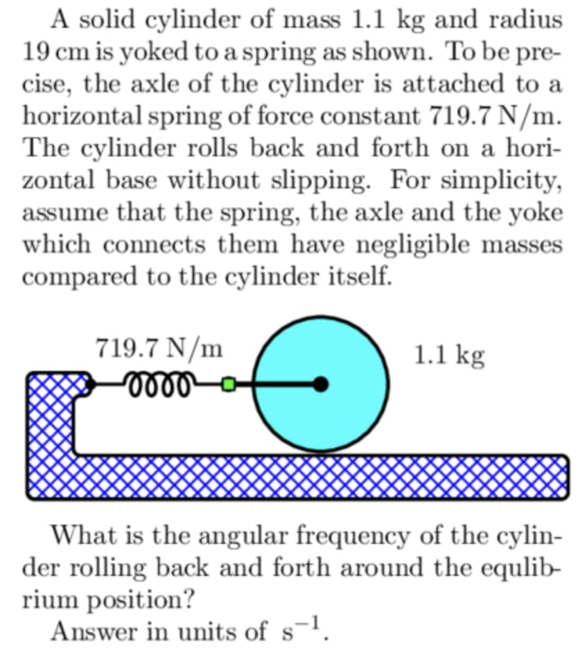 A solid cylinder of mass 1.1 kg and radius
19 cm is yoked to a spring as shown. To be pre-
cise, the axle of the cylinder is attached to a
horizontal spring of force constant 719.7 N/m.
The cylinder rolls back and forth on a hori-
zontal base without slipping. For simplicity,
assume that the spring, the axle and the yoke
which connects them have negligible masses
compared to the cylinder itself.
719.7 N/m
-0000
1.1 kg
What is the angular frequency of the cylin-
der rolling back and forth around the equlib-
rium position?
Answer in units of s-¹.
S