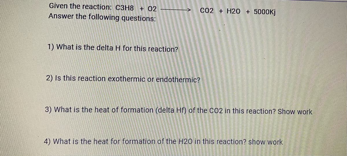 Given the reaction: C3H8 + 02
CO2 + H20 + 5000KJ
Answer the following questions:
1) What is the delta H for this reaction?
2) Is this reaction exothermic or endothermic?
3) What is the heat of formation (delta Hf) of the CO2 in this reaction? Show work
4) What is the heat for formation of the H20 in this reaction? show work
