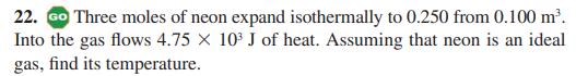 22. Go Three moles of neon expand isothermally to 0.250 from 0.100 m².
Into the gas flows 4.75 × 10³ J of heat. Assuming that neon is an ideal
gas, find its temperature.
