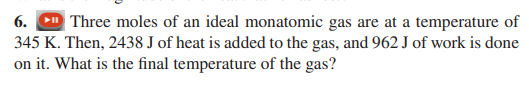 6.
Three moles of an ideal monatomic gas are at a temperature of
345 K. Then, 2438 J of heat is added to the gas, and 962 J of work is done
on it. What is the final temperature of the gas?
