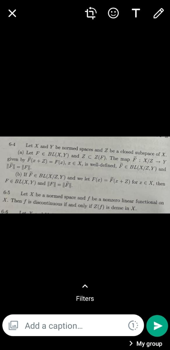 ☺ T
6-4
Let X and Y be normed spaces and Z be a closed subspace of X.
(a) Let F E BL(X,Y) and Z C Z(F). The map F: X/Z → Y
given by F(x + 2) = F(r), r E X, is well-defined, F E BL(X/Z,Y) and
||F|| = ||F||-
(b) If F E BL(X/Z,Y) and we let F(x) = F(x + Z) for x € X, then
FE BL(X,Y) and ||F|| = ||F||.
6-5 Let X be a normed space and f be a nonzero linear functional on
X. Then f is discontinuous if and only if Z(f) is dense in X.
6-6
Lot V
Filters
×
Add a caption...
(1
> My group