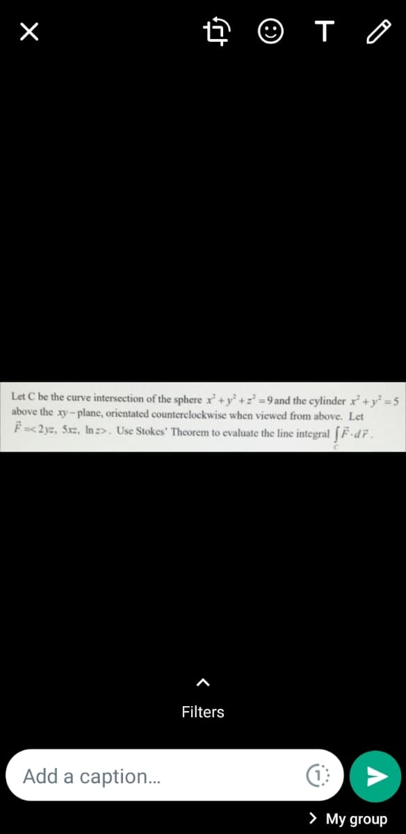 O T O
Let C be the curve intersection of the sphere x+ y² +z² =9and the cylinder x+ y =5
above the xy- plane, orientated counterelockwise when viewed from above. Let
F=<2yz, 5xz, In :>. Use Stokes' Theorem to evaluate the line integral (F-dř.
Filters
Add a caption.
> My group
