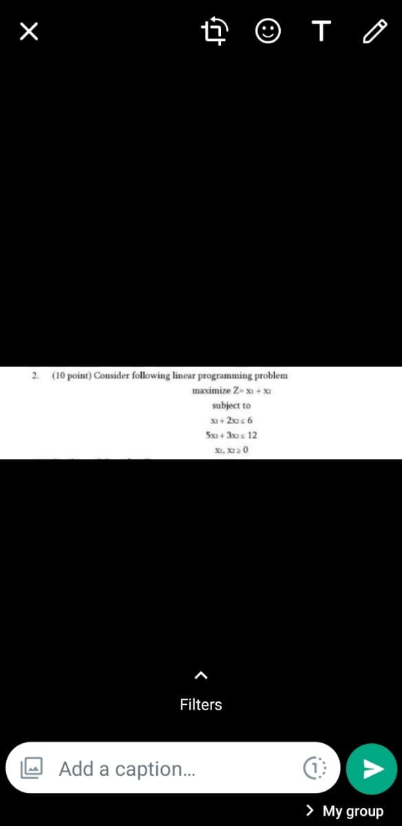 ×
➜ ☺ T
2. (10 point) Consider following linear programming problem
maximize Z-x1 + x2
subject to
X1 + 2x2 < 6
5x1+3x2 ≤ 12
X1, X220
Filters
Add a caption...
(1
> My group