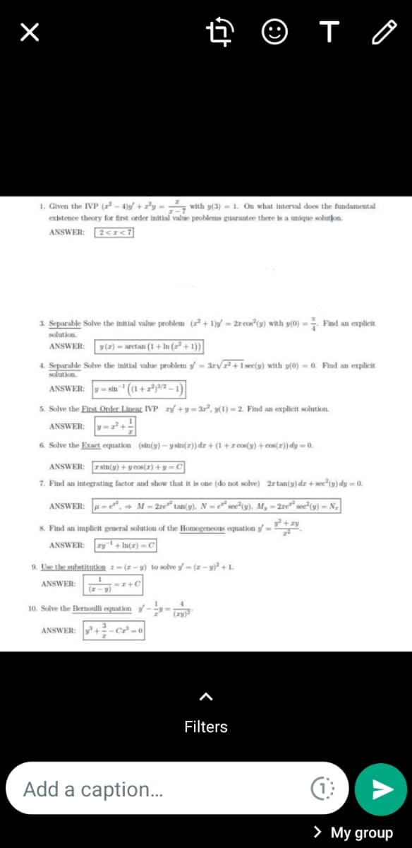 1. Given the IVP (r - 4)/ +y - with y(3) - 1. On what interval does the fundamental
existence theory for first order initial value problems guarantee there is a unique solutjon.
ANSWER:
2<I<7
3. Separable Solve the initial value problem (r² + 1)s/ = 2r cos"(y) with y(0) =
Find an explicit
solution
ANSWER:
y(z) - arctan (1 + In (+1))
4. Separable Solve the initial value problem y = 3rV+1sec(y) with y(0) = 0. Find an explicit
solution.
- sin" ((1+a/a-1)
ANSWER:
5. Solve the Eirst Order Lincar IVP ry +y = 3r, y(1) = 2. Find an explicit solution.
ANSWER
6. Solve the Exacet equation (sin(y) – y sin(z)) dr + (1 +zcos(y) + cos(x)) dy = 0.
ANSWER:
z sin(y) +y cos(r) +y-C
7. Find an integrating factor and show that it is one (do not solve) 2r tan(y) dz + see*(y) dy = 0.
ANSWER:
µ = e*, → M = 2re" tan(y). N =* see°(y), M, = 2re" see"(y) - N,
8. Find an implicit general solution of the Homogeneous equation y=
ANSWER:
ry + In(a)- C
9. Use the substitution - (z-y) to solve y- (z- 9)² + 1.
ANSWER:
(z-v)
10. Solve the Bernoulli equation -y-
ANSWER:
Filters
Add a caption.
> My group
