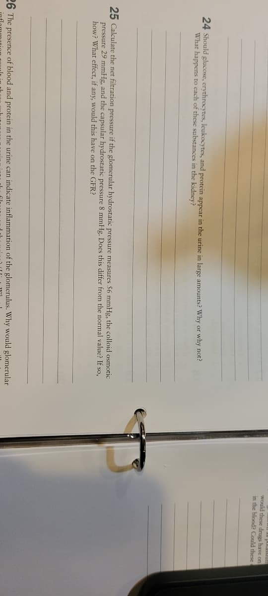 would these drugs have on
in the blood? Could these
anisSPIod
24 Should glucose, erythrocytes, leukocytes, and protein appear in the urine in large amounts? Why or why not?
What happens to each of these substances in the kidney?
25 Calculate the net filtration pressure if the glomerular hydrostatic pressure measures 56 mmHg, the colloid osmotic
pressure 29 mmHg, and the capsular hydrostatic pressure 8 mmHg. Does this differ from the normal value? If so,
how? What effect, if any, would this have on the GFR?
26 The presence of blood and protein in the urine can indicate inflammation of the glomerulus. Why would glomerular
