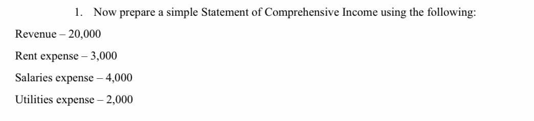 1. Now prepare a simple Statement of Comprehensive Income using the following:
Revenue – 20,000
Rent expense – 3,000
Salaries expense – 4,000
Utilities expense – 2,000
