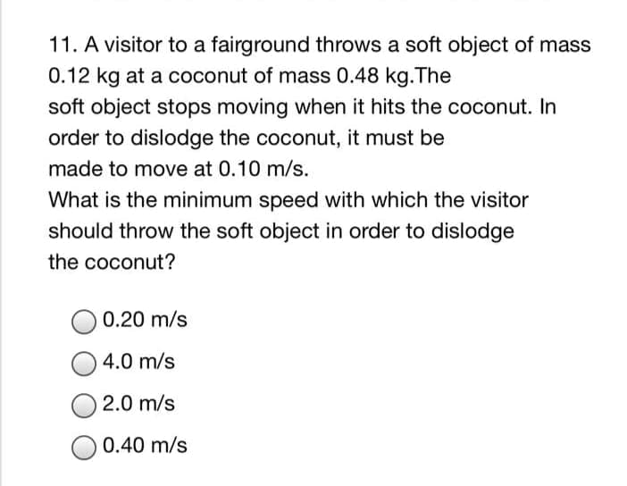 11. A visitor to a fairground throws a soft object of mass
0.12 kg at a coconut of mass 0.48 kg.The
soft object stops moving when it hits the coconut. In
order to dislodge the coconut, it must be
made to move at 0.10 m/s.
What is the minimum speed with which the visitor
should throw the soft object in order to dislodge
the coconut?
0.20 m/s
4.0 m/s
O 2.0 m/s
0.40 m/s
