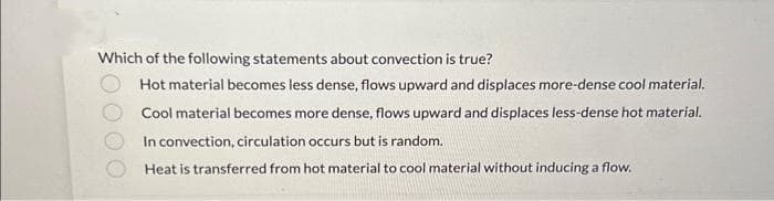 Which of the following statements about convection is true?
Hot material becomes less dense, flows upward and displaces more-dense cool material.
Cool material becomes more dense, flows upward and displaces less-dense hot material.
In convection, circulation occurs but is random.
Heat is transferred from hot material to cool material without inducing a flow.