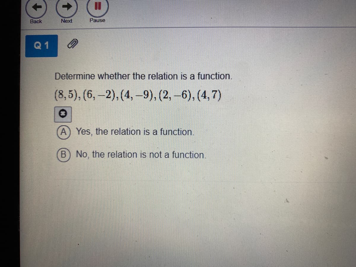 %3D
Back
Next
Pause
Q 1
Determine whether the relation is a function.
(8,5), (6,-2), (4, -9), (2,-6), (4,7)
A) Yes, the relation is a function.
B) No, the relation is not a function.
