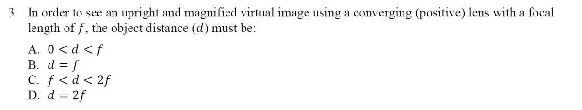 3. In order to see an upright and magnified virtual image using a converging (positive) lens with a focal
length of f, the object distance (d) must be:
A. 0<d <f
B. d = f
C. f <d < 2f
D. d = 2f
