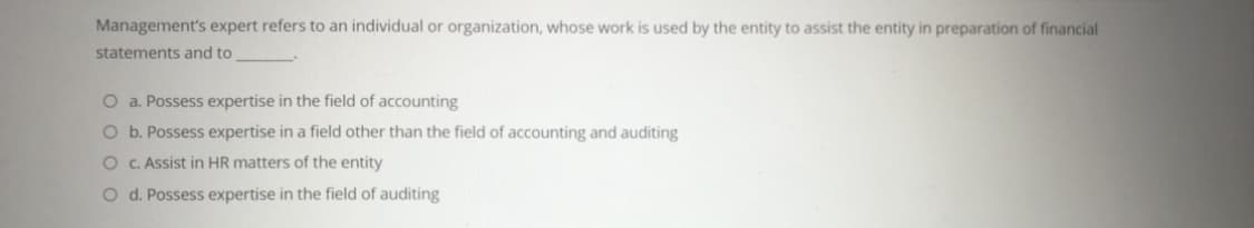 Management's expert refers to an individual or organization, whose work is used by the entity to assist the entity in preparation of financial
statements and to
O a. Possess expertise in the field of accounting
O b. Possess expertise in a field other than the field of accounting and auditing
O C. Assist in HR matters of the entity
O d. Possess expertise in the field of auditing
