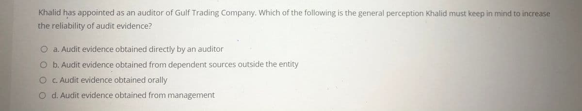 Khalid has appointed as an auditor of Gulf Trading Company. Which of the following is the general perception Khalid must keep in mind to increase
the reliability of audit evidence?
O a. Audit evidence obtained directly by an auditor
O b. Audit evidence obtained from dependent sources outside the entity
O C. Audit evidence obtained orally
O d. Audit evidence obtained from management
