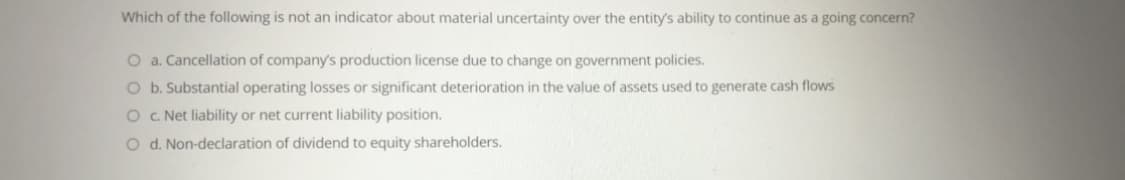 Which of the following is not an indicator about material uncertainty over the entity's ability to continue as a going concern?
O a. Cancellation of company's production license due to change on government policies.
O b. Substantial operating losses or significant deterioration in the value of assets used to generate cash flows
O . Net liability or net current liability position.
O d. Non-declaration of dividend to equity shareholders.
