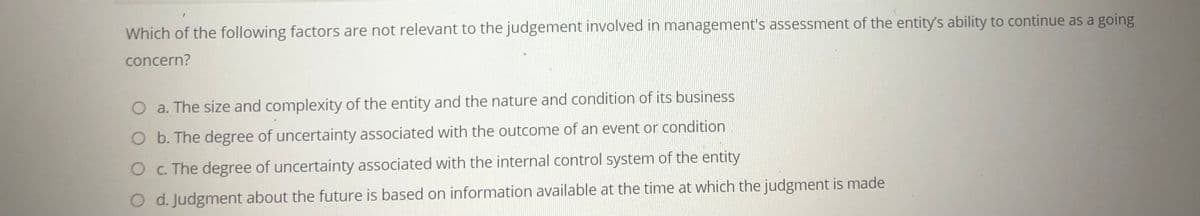 Which of the following factors are not relevant to the judgement involved in management's assessment of the entity's ability to continue as a going
concern?
Oa. The size and complexity of the entity and the nature and condition of its business
O b. The degree of uncertainty associated with the outcome of an event or condition
Oc. The degree of uncertainty associated with the internal control system of the entity
O d. Judgment about the future is based on information available at the time at which the judgment is made
