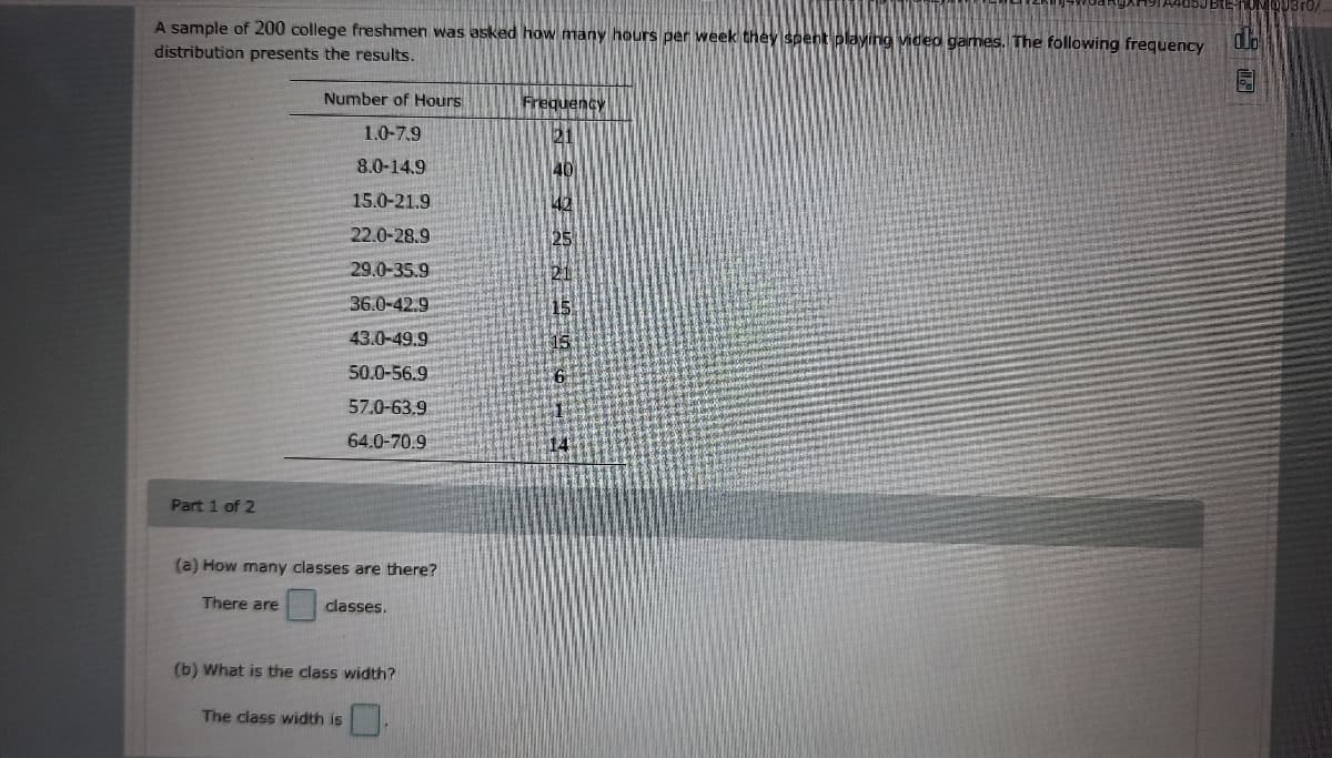 QU3 ro/
A sample of 200 college freshmen was asked how many hours per week they spent playing video games. The following frequency
distribution presents the results.
Number of Hours
Frequency
1.0-7.9
21
8.0-14.9
40
15.0-21.9
42
22.0-28.9
29.0-35.9
21
36.0-42.9
43.0-49.9
50.0-56.9
57.0-63.9
64.0-70.9
Part 1 of 2
(a) How many classes are there?
There are
classes.
(b) What is the class width?
The class width is
