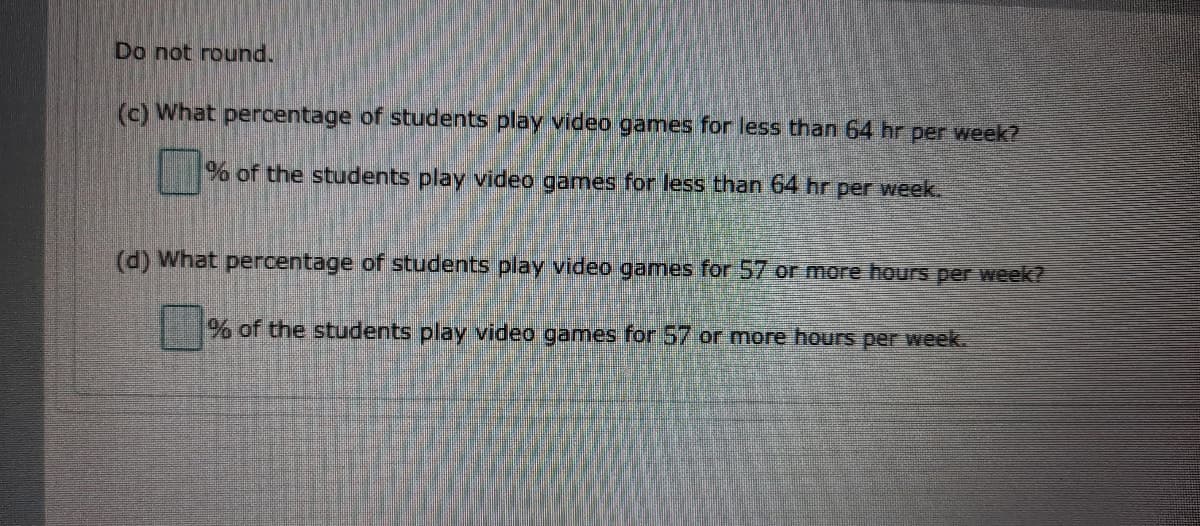 Do not round.
(c) What percentage of students play video games for less than 64 hr per week?
% of the students play video games for less than 64 hr per week.
(d) What percentage of students play video games for 57 or more hours per week?
% of the students play video games for 57 or more hours per week.
