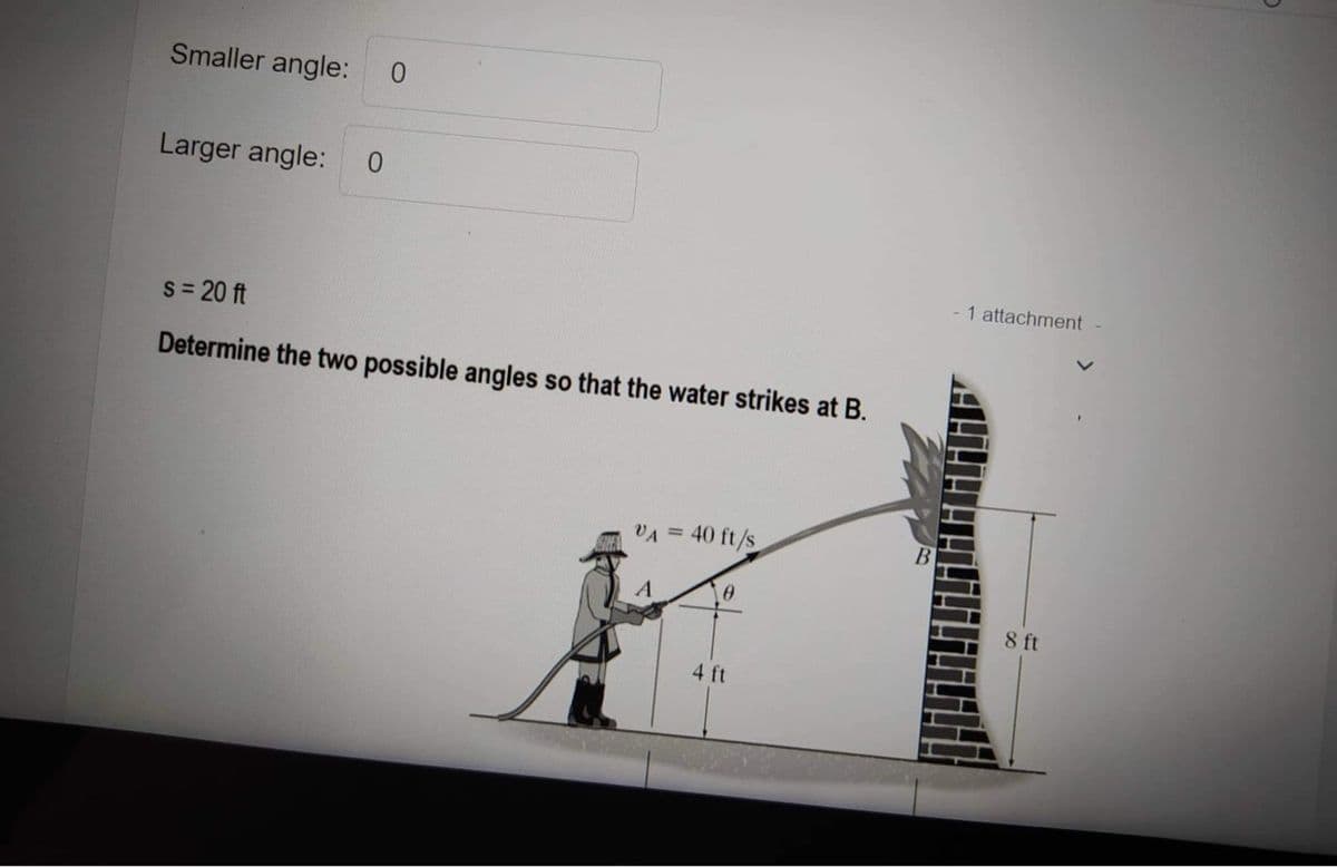 Smaller angle: 0
Larger angle: 0
s = 20 ft
Determine the two possible angles so that the water strikes at B.
VA = 40 ft/s
0
4 ft
1 attachment -
8 ft