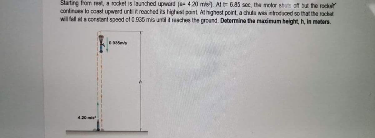 Starting from rest, a rocket is launched upward (a= 4.20 m/s2). At t= 6.85 sec, the motor shuts off but the rocker
continues to coast upward until it reached its highest point. At highest point, a chute was introduced so that the rocket
will fall at a constant speed of 0.935 m/s until it reaches the ground. Determine the maximum height, h, in meters.
0.935m/s
4.20 m/s²
h