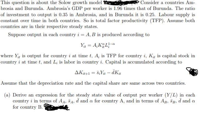 Consider a countries Am-
This question is about the Solow growth model S
brosia and Burunda. Ambrosia's GDP per worker is 1.96 times that of Burunda. The ratio
of investment to output is 0.35 in Ambrosia, and in Burunda it is 0.25. Labour supply is
constant over time in both countries. So is total factor productivity (TFP). Assume both
countries are in their respective steady states.
Suppose output in each country i = A, B is produced according to
Yt = A,KGLa
where Y; is output for country i at time t, A, is TFP for country i, Ką is capital stock in
country i at time t, and Li is labor in country i. Capital is accumulated according to
AKit+1 = 5;Yit – dK#
Assume that the depreciation rate and the capital share are same across two countries.
(a) Derive an expression for the steady state value of output per worker (Y/L) in each
country i in terms of AA, 5A, d and a for country A, and in terms of AB, SB, d and a
for country B.
